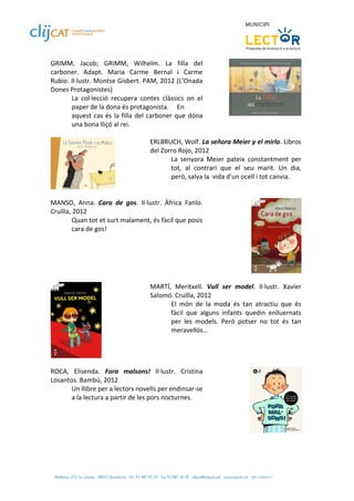 GRIMM,  Jacob;  GRIMM,  Wilhelm.  La  filla  del 
carboner.  Adapt.  Maria  Carme  Bernal  i  Carme 
Rubio. Il∙lustr. Montse Gisbert. PAM, 2012 (L’Onada 
Dones Protagonistes) 
         La  col∙lecció  recupera  contes  clàssics  on  el 
         paper de la dona és protagonista.   En 
         aquest  cas  és  la  filla  del  carboner  que  dóna 
         una bona lliçó al rei. 
  
                                           ERLBRUCH, Wolf. La señora Meier y el mirlo. Libros 
                                           del Zorro Rojo, 2012 
                                                  La  senyora  Meier  pateix  constantment  per 
                                                  tot,  al  contrari  que  el  seu  marit.  Un  dia, 
                                                  però, salva la  vida d’un ocell i tot canvia.    
                                            
 
MANSO,  Anna.  Cara  de  gos.  Il∙lustr.  Àfrica  Fanlo. 
Cruïlla, 2012 
         Quan tot et surt malament, és fàcil que posis 
         cara de gos! 
 




 
                                       MARTÍ,  Meritxell.  Vull  ser  model.  Il∙lustr.  Xavier 
                                       Salomó. Cruïlla, 2012 
                                             El  món  de  la  moda  és  tan  atractiu  que  és 
                                             fàcil  que  alguns  infants  quedin  enlluernats 
                                             per  les  models.  Però  potser  no  tot  és  tan 
                                             meravellós… 
                                        

                   
 
ROCA,  Elisenda.  Fora  malsons!  Il∙lustr.  Cristina 
Losantos. Bambú, 2012 
       Un llibre per a lectors novells per endinsar‐se 
       a la lectura a partir de les pors nocturnes. 
 



 
 