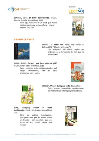 SENNELL,  Joles.  El  follet  Bambalambà.  Il∙lustr. 
Montse Tobella. Animallibres, 2012 
      Heus  aquí  la  història  d’un  follet  que  marxa 
      del bosc per trobar un bon ofici a   ciutat. 
      Però no serà fàcil... 
 
 

 
A PARTIR DE 7 ANYS 
 
                                     BARRIE,  J.M.  Peter  Pan.  Adapt.  Pep  Molist.  La 
                                     Galera, 2012 (“Clàssics Universals”) 
                                            Una  adaptació  del  clàssic  anglès  per 
                                            endinsar‐nos  a  la  història  del  nen  que  no 
                                            volia créixer. 
                                      
                      
 
CANAL,  Eulàlia.  Cargol,  i  què  faràs  dins  un  iglú? 
Il∙lustr. Carole Edet. Barcanova, 2012 
          Dues  històries  més  protagonitzades  pel 
          cargol  fabufantàstic,  amb  els  seus 
          problemes, pors i cartes. 
 


 
                                     DESCLOT, Miquel. Guia poca‐solta. Baula, 2012 
                                           Petits  poemes  humorístics  protagonitzats 
                                           per habitants de tota la geografia catalana. 
                                      




                         
 
ECKE,  Wolfgang.  Misteri  a  l’Hotel 
Ambassador. Il∙lustr. Ute Krause. Animallibres, 
2012 
      Sèrie  de  petites  investigacions 
      protagonitzades  per  en  Balduí  Ullviu, 
      un detectiu   ben  peculiar,  que  per 
      sobre  de  tot,  només  pensa  amb 
      menjar.                                                                       
 
 