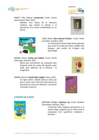 MARTÍ  I  POL,  Miquel.  L’aniversari.  Il∙lustr.  Carme 
Solé Vendrell. Mars, 2012 
       Reedició  d’un  clàssic  de  la  literatura 
       catalana,  que  mostra  la  tristesa  o  el 
       desconcert  d’un  home  simbolitzada  en  un 
       barret. 


          
                                      LUNA, Marta. Que comenci la festa.  Il∙lustr. Víctor 
                                      Escandell. La Galera, 2012 
                                            Un interessant manual sobre festes populars 
                                            que recull no només les festes i diades més 
                                            típiques,  sinó  també  les  d’origen  més 
                                            desconegut. 
                                       
 
RODARI,  Gianni.  Contes  per  telèfon.  Il∙lustr.  Emilio 
Urberuaga. Joventut, 2012 
      Edició  que  commemora  els  cinquanta  anys 
      d’aquest  recull  de  contes  del  popular  autor 
      italià,  gran  defensor  de  la  fantasia  i  la 
      imaginació. 

 
ZIMNIK, Reinner. El petit tigre rugidor. Viena, 2012 
      Un  tigre  valent  i  decidit  deixar  el  bosc  per 
      anar a veure món. Però fora dels  boscos de 
      Sosnowik les coses són diferents i els homes 
      no tarden a caçar‐lo.   

                                                                                      
 
A PARTIR DE 9 ANYS 
 
                                      BERTRAM,  Rüdiger.  Coolman  i  jo.  Il∙lustr.  Heribert 
                                      Schulmeyer. Bromera, 2011 
                                            La idea de l’amic imaginari portada fins a un 
                                            extrem boig: imagineu‐vos un infant amb la 
                                            companyia  d’un  superheroi  maldestre  i 
                                            temerari. 
                                       
                
 
 
 