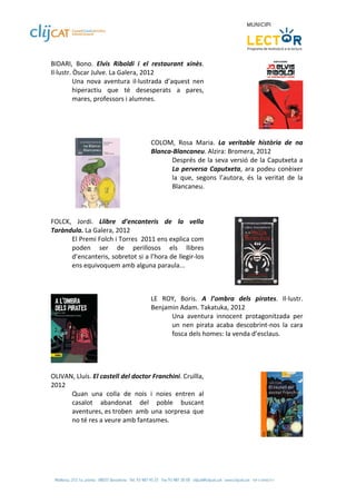 BIDARI,  Bono.  Elvis  Riboldi  i  el  restaurant  xinès. 
Il∙lustr. Òscar Julve. La Galera, 2012  
          Una  nova  aventura  il∙lustrada  d’aquest  nen 
          hiperactiu  que  té  desesperats  a  pares, 
          mares, professors i alumnes. 
 


 
                                     COLOM,  Rosa  Maria.  La  veritable  història  de  na 
                                     Blanca‐Blancaneu. Alzira: Bromera, 2012  
                                           Després de la seva versió de la Caputxeta a 
                                           La  perversa  Caputxeta,  ara  podeu  conèixer 
                                           la  que,  segons  l’autora,  és  la  veritat  de  la 
                                           Blancaneu.  
                                      
                         
 
FOLCK,  Jordi.  Llibre  d’encanteris  de  la  vella 
Taràndula. La Galera, 2012 
      El Premi Folch i Torres  2011 ens explica com 
      poden  ser  de  perillosos  els  llibres 
      d’encanteris, sobretot si a l’hora de llegir‐los 
      ens equivoquem amb alguna paraula... 
 
                                                                                      
 
                                     LE  ROY,  Boris.  A  l’ombra  dels  pirates.  Il∙lustr. 
                                     Benjamin Adam. Takatuka, 2012  
                                           Una  aventura  innocent  protagonitzada  per 
                                           un  nen  pirata  acaba  descobrint‐nos  la  cara 
                                           fosca dels homes: la venda d’esclaus.  
                                      

                 
 
OLIVAN, Lluís. El castell del doctor Franchini. Cruïlla, 
2012  
       Quan  una  colla  de  nois  i  noies  entren  al 
       casalot  abandonat  del  poble  buscant 
       aventures, es troben  amb  una  sorpresa  que 
       no té res a veure amb fantasmes. 

 
         
 