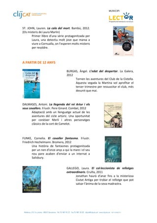 ST.  JOHN,  Lauren.  La  cala  del  mort.  Bambú,  2012. 
(Els misteris de Laura Marlin) 
        Primer  llibre  d’una  sèrie  protagonitzada  per 
        Laura,  una  detectiu  molt  jove  que  marxa  a 
        viure a Cornualla, on l’esperen molts misteris 
        per resoldre. 


 
A PARTIR DE 12 ANYS 
 
                                     BURGAS,  Àngel.  L’edat  del  despertar.  La  Galera, 
                                     2012 
                                           Tornen les aventures del Club de la Cistella. 
                                           Aquesta  vegada  la  Martina  vol  aprofitar  el 
                                           tercer trimestre per ressuscitar el club, més 
                                           desunit que mai.        
                                      
               
 
DALMASES,  Antoni.  La  llegenda  del  rei  Artur  i  els 
seus cavallers. Il∙lustr. Pere Ginard. Combel, 2012 
       Adaptació  amb  un  llenguatge  actual  de  les 
       aventures  del  cicle  artúric.  Una  oportunitat 
       per  conèixer  Merlí  i  altres  personatges 
       clàssics de la cort de Camelot.  
                                                                                         

 
FUNKE,  Cornelia.  El  cavaller  fantasma.  Il∙lustr. 
Friedrich Hechelmann. Bromera, 2012 
        Una  història  de  fantasmes  protagonitzada 
        per un nen d’onze anys a qui la mare i el seu 
        nou  pare  acaben  d’enviar  a  un  internat  a 
        Salisbury.  
                                                                                     
 
                                     GALLEGO,  Laura.  El  col∙leccionista  de  rellotges 
                                     extraordinaris. Cruïlla, 2011 
                                            Jonathan  haurà  d’anar  fins  a  la  misteriosa 
                                            Ciutat  Antiga  per  trobar  el  rellotge  que  pot 
                                            salvar l’ànima de la seva madrastra. 
                                      
                
 
 