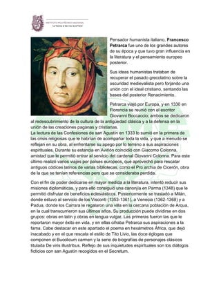 Pensador humanista italiano, Francesco
Petrarca fue uno de los grandes autores
de su época y que tuvo gran influencia en
la literatura y el pensamiento europeo
posterior.
Sus ideas humanistas trataban de
recuperar el pasado grecolatino sobre la
oscuridad medievalista pero forjando una
unión con el ideal cristiano, sentando las
bases del posterior Renacimiento.
Petrarca viajó por Europa, y en 1330 en
Florencia se reunió con el escritor
Giovanni Boccaccio; ambos se dedicaron
al redescubrimiento de la cultura de la antigüedad clásica y a la defensa en la
unión de las creaciones paganas y cristianas.
La lectura de las Confesiones de san Agustín en 1333 lo sumió en la primera de
las crisis religiosas que le habrían de acompañar toda la vida, y que a menudo se
reflejan en su obra, al enfrentarse su apego por lo terreno a sus aspiraciones
espirituales. Durante su estancia en Aviñón coincidió con Giacomo Colonna,
amistad que le permitió entrar al servicio del cardenal Giovanni Colonna. Para este
último realizó varios viajes por países europeos, que aprovechó para rescatar
antiguos códices latinos de varias bibliotecas, como el Pro archia de Cicerón, obra
de la que se tenían referencias pero que se consideraba perdida.
Con el fin de poder dedicarse en mayor medida a la literatura, intentó reducir sus
misiones diplomáticas, y para ello consiguió una canonjía en Parma (1348) que le
permitió disfrutar de beneficios eclesiásticos. Posteriormente se trasladó a Milán,
donde estuvo al servicio de los Visconti (1353-1361), a Venecia (1362-1368) y a
Padua, donde los Carrara le regalaron una villa en la cercana población de Arqua,
en la cual transcurrieron sus últimos años. Su producción puede dividirse en dos
grupos: obras en latín y obras en lengua vulgar. Las primeras fueron las que le
reportaron mayor éxito en vida, y en ellas cifraba Petrarca sus aspiraciones a la
fama. Cabe destacar en este apartado el poema en hexámetros África, que dejó
inacabado y en el que rescata el estilo de Tito Livio, las doce églogas que
componen el Bucolicum carmen y la serie de biografías de personajes clásicos
titulada De viris illustribus. Reflejo de sus inquietudes espirituales son los diálogos
ficticios con san Agustín recogidos en el Secretum.
 