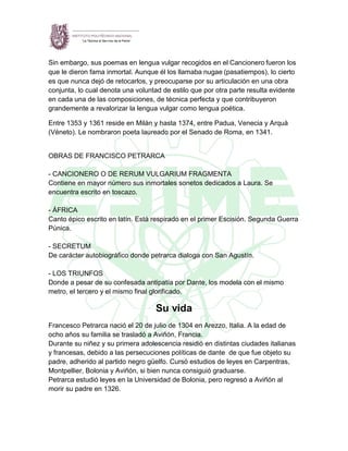 Sin embargo, sus poemas en lengua vulgar recogidos en el Cancionero fueron los
que le dieron fama inmortal. Aunque él los llamaba nugae (pasatiempos), lo cierto
es que nunca dejó de retocarlos, y preocuparse por su articulación en una obra
conjunta, lo cual denota una voluntad de estilo que por otra parte resulta evidente
en cada una de las composiciones, de técnica perfecta y que contribuyeron
grandemente a revalorizar la lengua vulgar como lengua poética.
Entre 1353 y 1361 reside en Milán y hasta 1374, entre Padua, Venecia y Arquà
(Véneto). Le nombraron poeta laureado por el Senado de Roma, en 1341.
OBRAS DE FRANCISCO PETRARCA
- CANCIONERO O DE RERUM VULGARIUM FRAGMENTA
Contiene en mayor número sus inmortales sonetos dedicados a Laura. Se
encuentra escrito en toscazo.
- ÁFRICA
Canto épico escrito en latín. Está respirado en el primer Escisión. Segunda Guerra
Púnica.
- SECRETUM
De carácter autobiográfico donde petrarca dialoga con San Agustín.
- LOS TRIUNFOS
Donde a pesar de su confesada antipatía por Dante, los modela con el mismo
metro, el tercero y el mismo final glorificado.
Su vida
Francesco Petrarca nació el 20 de julio de 1304 en Arezzo, Italia. A la edad de
ocho años su familia se trasladó a Aviñón, Francia.
Durante su niñez y su primera adolescencia residió en distintas ciudades italianas
y francesas, debido a las persecuciones políticas de dante de que fue objeto su
padre, adherido al partido negro güelfo. Cursó estudios de leyes en Carpentras,
Montpellier, Bolonia y Aviñón, si bien nunca consiguió graduarse.
Petrarca estudió leyes en la Universidad de Bolonia, pero regresó a Aviñón al
morir su padre en 1326.
 