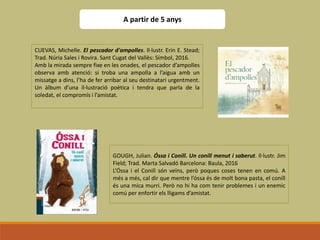 A partir de 5 anys
CUEVAS, Michelle. El pescador d'ampolles. Il·lustr. Erin E. Stead;
Trad. Núria Sales i Rovira. Sant Cugat del Vallès: Símbol, 2016.
Amb la mirada sempre fixe en les onades, el pescador d’ampolles
observa amb atenció: si troba una ampolla a l’aigua amb un
missatge a dins, l’ha de fer arribar al seu destinatari urgentment.
Un àlbum d’una il·lustració poètica i tendra que parla de la
soledat, el compromís i l’amistat.
GOUGH, Julian. Óssa i Conill. Un conill menut i saberut. Il·lustr. Jim
Field; Trad. Marta Salvadó Barcelona: Baula, 2016
L’Óssa i el Conill són veïns, però poques coses tenen en comú. A
més a més, cal dir que mentre l’óssa és de molt bona pasta, el conill
és una mica murri. Però no hi ha com tenir problemes i un enemic
comú per enfortir els lligams d’amistat.
 