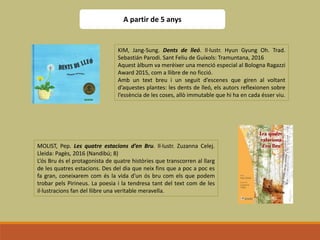 A partir de 5 anys
KIM, Jang-Sung. Dents de lleó. Il·lustr. Hyun Gyung Oh. Trad.
Sebastián Parodi. Sant Feliu de Guíxols: Tramuntana, 2016
Aquest àlbum va merèixer una menció especial al Bologna Ragazzi
Award 2015, com a llibre de no ficció.
Amb un text breu i un seguit d’escenes que giren al voltant
d’aquestes plantes: les dents de lleó, els autors reflexionen sobre
l’essència de les coses, allò immutable que hi ha en cada ésser viu.
MOLIST, Pep. Les quatre estacions d’en Bru. Il·lustr. Zuzanna Celej.
Lleida: Pagès, 2016 (Nandibú; 8)
L’ós Bru és el protagonista de quatre històries que transcorren al llarg
de les quatres estacions. Des del dia que neix fins que a poc a poc es
fa gran, coneixarem com és la vida d’un ós bru com els que podem
trobar pels Pirineus. La poesia i la tendresa tant del text com de les
il·lustracions fan del llibre una veritable meravella.
 