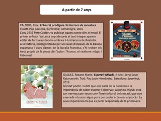 A partir de 7 anys
CALDERS, Pere. El barret prodigiós i la barraca de monstres.
Il·lustr. Pep Boatella. Barcelona: Comanegra, 2016
L’any 1936 Pere Calders va publicar aquest conte dins el recull El
primer arlequí. Vuitanta anys després el text íntegre apareix
editat de forma autònoma amb les il·lustracions de Boatella.
A la història, protagonitzada per un cavall d’espases de la baralla
espanyola i dues dames de la baralla francesa, s’hi troben els
trets propis de la prosa de l’autor: l’humor, el realisme màgic i
l’abusurd.
GALLIEZ, Roxane Marie. Espera’t Miyuki. Il·lustr. Seng Soun
Ratanavanh; Trad. Pau Joan Hernández. Barcelona: Joventut,
2016
Un text poètic i subtil que ens parla de la paciència i la
importància de saber esperar i observar. La petita Miyuki està
tan nerviosa per veure com floreix el jardí del seu avi, que surt
esverada a buscar aigua pura per poder accelerar el procés. La
seva impaciència fa que es perdi l’espectacle de la primavera.
 