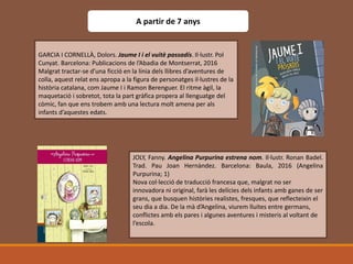 A partir de 7 anys
GARCIA I CORNELLÀ, Dolors. Jaume I i el vuitè passadís. Il·lustr. Pol
Cunyat. Barcelona: Publicacions de l’Abadia de Montserrat, 2016
Malgrat tractar-se d’una ficció en la línia dels llibres d’aventures de
colla, aquest relat ens apropa a la figura de personatges il·lustres de la
història catalana, com Jaume I i Ramon Berenguer. El ritme àgil, la
maquetació i sobretot, tota la part gràfica propera al llenguatge del
còmic, fan que ens trobem amb una lectura molt amena per als
infants d’aquestes edats.
JOLY, Fanny. Angelina Purpurina estrena nom. Il·lustr. Ronan Badel.
Trad. Pau Joan Hernàndez. Barcelona: Baula, 2016 (Angelina
Purpurina; 1)
Nova col·lecció de traducció francesa que, malgrat no ser
innovadora ni original, farà les delícies dels infants amb ganes de ser
grans, que busquen històries realistes, fresques, que reflecteixin el
seu dia a dia. De la mà d’Angelina, viurem lluites entre germans,
conflictes amb els pares i algunes aventures i misteris al voltant de
l’escola.
 