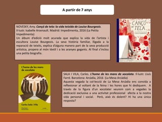 NOVESKY, Amy. Cançó de tela: la vida teixida de Louise Bourgeois.
Il·lustr. Isabelle Arsenault. Madrid: Impedimenta, 2016 (La Petita
Impedimenta)
Un àlbum d’edició molt acurada que explica la vida de l’artista i
escultora Louise Bourgeois. La seva història familiar, lligada a la
reparació de teixits, explica d’alguna manera part de la seva producció
artística, propera al món tèxtil i a les aranyes gegants. Al final s’inclou
una petita biografia.
A partir de 7 anys
SALA I VILA, Carles. L'home de les mans de xocolata. Il·lustr. Lluís
Farré. Barcelona: Arcàdia, 2016 (La Meva Arcàdia)
Aquesta vegada la col·lecció de La Meva Arcàdia ens convida a
reflexionar al voltant de la feina i les hores que hi dediquem. A
través de la figura d’un xocolater veurem com a vegades la
dedicació exclusiva a una activitat professional afecta a la nostra
vida personal i social. Però, això és dolent? Hi ha una única
resposta?
 