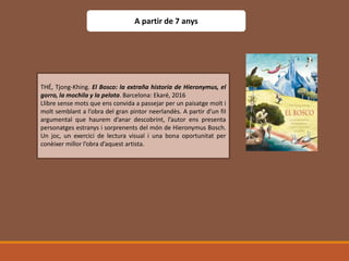 THÉ, Tjong-Khing. El Bosco: la extraña historia de Hieronymus, el
gorro, la mochila y la pelota. Barcelona: Ekaré, 2016
Llibre sense mots que ens convida a passejar per un paisatge molt i
molt semblant a l’obra del gran pintor neerlandès. A partir d’un fil
argumental que haurem d’anar descobrint, l’autor ens presenta
personatges estranys i sorprenents del món de Hieronymus Bosch.
Un joc, un exercici de lectura visual i una bona oportunitat per
conèixer millor l’obra d’aquest artista.
A partir de 7 anys
 