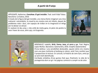 A partir de 9 anys
APPLEGATE, Katherine. Crenshaw. El gat invisible. Trad. Jordi Vidal Tubau.
Barcelona: La Galera, 2016
A través de la figura del gat invisible, una mena d’amic imaginari una mica
malcarat i estrambòtic, la novel·la ens mostra com els infants, davant de
problemes reals i durs, són capaços de trobar en la imaginació el refugi
per no deixar-se vèncer.
En Jackson té deu anys i, més enllà de molta gana, té pànic de perdre la
casa i haver de viure, altre cop, a la furgoneta.
ARSENAULT, Isabelle; Britt, Fanny. Jane, el zorro y yo. Trad. Regina
López Muñoz. Barcelona: Salamandra, 2016. Graphic (Salamandra)
D’una bellesa i una sensibilitat destacable, aquest còmic ens mostra
com una jove s’enfronta al bullying en silenci, amb l’únic comfort que
li proporciona la lectura. En concret, la història de Jane Eyre, amb qui
se sent molt identificada.
L’arribada simbòlica d’una guineu farà que, finalment, la vida de la
protagonista doni un gir i les pàgines comencin a omplir-se de color.
 