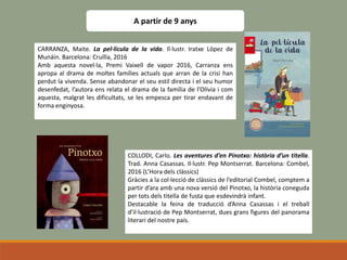 A partir de 9 anys
CARRANZA, Maite. La pel·lícula de la vida. Il·lustr. Iratxe López de
Munáin. Barcelona: Cruïlla, 2016
Amb aquesta novel·la, Premi Vaixell de vapor 2016, Carranza ens
apropa al drama de moltes famílies actuals que arran de la crisi han
perdut la vivenda. Sense abandonar el seu estil directa i el seu humor
desenfedat, l’autora ens relata el drama de la família de l’Olívia i com
aquesta, malgrat les dificultats, se les empesca per tirar endavant de
forma enginyosa.
COLLODI, Carlo. Les aventures d’en Pinotxo: història d’un titella.
Trad. Anna Casassas. Il·lustr. Pep Montserrat. Barcelona: Combel,
2016 (L’Hora dels clàssics)
Gràcies a la col·lecció de clàssics de l’editorial Combel, comptem a
partir d’ara amb una nova versió del Pinotxo, la història coneguda
per tots dels titella de fusta que esdevindrà infant.
Destacable la feina de traducció d’Anna Casassas i el treball
d’il·lustració de Pep Montserrat, dues grans figures del panorama
literari del nostre país.
 