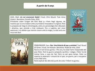 A partir de 9 anys
HAIG, Matt. Un noi anomenat Nadal. Il·lustr. Chris Mould. Trad. Anna
Llisterri. Barcelona: Estrella Polar, 2016
D’històries sobre l’origen del Pare Noel ja n’hem llegit algunes, de
manera que no ens trobem amb una història innovadora ni original. Però
la proposta de Haig és entretinguda, amb uns personatges ben dibuixats
i atractius, que convida a tirar endavant, fins a Lapònia, per viure
aventures i no oblidar que mentre creiem amb la màgia, la vida serà una
mica més fàcil.
PENNYPACKER, Sara. Pax. Una historia de paz y amistad. Trad. Ricard
Gil Giner; Il·lustr. Jon Klassen. Barcelona: Nube de tinta, 2016
Pax és el nom d’una guineu. I fins ara, ha estat l’amic inseparable del
jove Peter. Però la guerra comporta sacrificis i viatges i Peter ha de
marxar lluny, a casa de l’avi. Però no per gaire temps. Peter no
soporta la separació i creuarà tot el país, en guerra, per a recuperar
el seu fidel amic.
Relat explicat des dels dos punts de vista: l’infant i la guineu.
 
