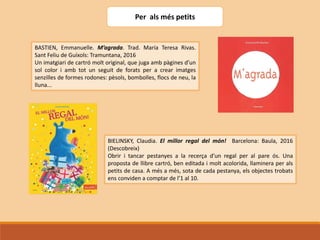 Per als més petits
BASTIEN, Emmanuelle. M’agrada. Trad. María Teresa Rivas.
Sant Feliu de Guíxols: Tramuntana, 2016
Un imatgiari de cartró molt original, que juga amb pàgines d’un
sol color i amb tot un seguit de forats per a crear imatges
senzilles de formes rodones: pèsols, bombolles, flocs de neu, la
lluna...
BIELINSKY, Claudia. El millor regal del món! Barcelona: Baula, 2016
(Descobreix)
Obrir i tancar pestanyes a la recerça d’un regal per al pare ós. Una
proposta de llibre cartró, ben editada i molt acolorida, llaminera per als
petits de casa. A més a més, sota de cada pestanya, els objectes trobats
ens conviden a comptar de l’1 al 10.
 