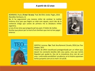 BOMBARA, Paula. El mar i la serp. Trad. Bel Olid. Lleida: Pagès, 2016
(Nandibú Horitzons; 1)
No hi ha segurament una manera millor de conèixer la realitat
històrica d’un país que llegint un relat com aquest, escrit des de la
contenció d’algú que coneix de primera mà la dictadura militar
argentina.
La veu d’una nena que pregunta pel seu pare. El dolor de moltes
famílies que ploren per la mort d’uns familiars que mai no han pogut
enterrar.
GENTILE, Lorenza. Teo. Trad. Ana Romeral. Siruela, 2016 (Las Tres
Edades; 267)
Història de difícil classificació protagonitzada per un infant que,
davant les constants baralles dels seus pares, creu que només
Napoleó pot ajudar-lo. Des de la innocència d’un nen de vuit
anys, i amb molta sensibilitat i prudència, en la història apareixen
temes punyents com ara la mort i el suïcidi.
A partir de 12 anys
 