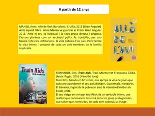 A partir de 12 anys
MANSO, Anna. Allò de l’avi. Barcelona: Cruïlla, 2016 (Gran Angular)
Amb aquest llibre Anna Manso va guanyar el Premi Gran Angular
2016. Amb el seu to habitual i la seva prosa directa i propera,
l’autora planteja com un escàndol polític fa trontollar, per una
banda, totes les institucions i la vida pública d’un país. Però també
la vida íntima i personal de cada un dels membres de la família
implicada.
REINHARDT, Dirk. Train Kids. Trad. Montserrat Franquesa Gòdia.
Lleida: Pagès, 2016 (Nandibú Jove)
Train Kids, basada en fets reals, ens apropa la vida de joves que
cada any abandonen el seu país d’origen, Guatemala, Hondures,
El Salvador, fugint de la pobresa i amb la intenció d’arribar als
Estats Units.
El seu viatge en tren per tot Mèxic és un veritable infern, una
realitat que coneixarem de la mà dels cinc joves protagonistes,
que saben que només deu de cada cent sobreviu al viatge.
 