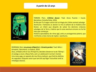 A partir de 12 anys
TORDAY, Piers. L’última foscor. Trad. Anna Puente i Llucià.
Barcelona: Estrella Polar, 2016
Arriba per fi el segon volum de la trilogia de L’últim animal salvatge.
Aventures i fantasies es donen la mà al voltant de la història d’en
Kester, un infant que després de salvar les darreres criatures
salvatges de la Terra, s’adona que la seva aventura encara no ha fet
més que començar.
Història apocalíptica de ritme àgil, amb un protagonista potent, que
s’enfronta a tota mena de reptes i aventures.
RIORDAN, Rick. Les proves d’Apol·lo 1. L’oracle perdut. Trad. Milo J.
Krmpotic. Barcelona: La Galera, 2016
Zeus, enfadat amb el seu fill Apol·lo, decideix desterrar-lo de l’Olimp i
el castiga a viure a Nova York, com un adolescent normal i mortal.
Una nova saga, on apareix de nou Percy Jackson, que farà les delícies
als seguidors d’aquest autor que tant bé sap lligar l’actualitat amb la
mitologia clàssica.
 