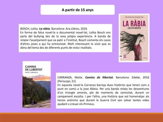 A partir de 15 anys
BOSCH, Lolita. La ràbia. Barcelona: Ara Llibres, 2016
En forma de falsa novel·la o documental novel·lat, Lolita Bosch ens
parla del bullying des de la seva pròpia experiència. A banda de
relatar l’assetjament que va patir a l’institut, Bosch comenta els casos
d’altres joves a qui ha entrevistat. Molt interessant la visió que es
dóna del tema des de diferents punts de vista i realitats.
CARRANZA, Maite. Camins de llibertat. Barcelona: Edebé, 2016
(Periscopi; 21)
En aquesta novel·la Carranza barreja dues històries que tenen com a
punt en comú a la jove Alèxia. Per una banda relata les desventures
d’un triangle amorós, ple de moments de comicitat, durant un
campament escolta. I per l’altra, una història que vol homenatjar als
herois anònims que durant la Guerra Civil van salvar tantes vides
ajudant a creuar els Pirineus.
 