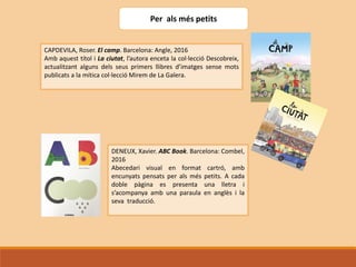 Per als més petits
CAPDEVILA, Roser. El camp. Barcelona: Angle, 2016
Amb aquest títol i La ciutat, l’autora enceta la col·lecció Descobreix,
actualitzant alguns dels seus primers llibres d’imatges sense mots
publicats a la mítica col·lecció Mirem de La Galera.
DENEUX, Xavier. ABC Book. Barcelona: Combel,
2016
Abecedari visual en format cartró, amb
encunyats pensats per als més petits. A cada
doble pàgina es presenta una lletra i
s’acompanya amb una paraula en anglès i la
seva traducció.
 
