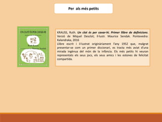 Per als més petits
KRAUSS, Ruth. Un clot és per cavar-hi. Primer llibre de definicions.
Versió de Miquel Desclot; Il·lustr. Maurice Sendak. Pontevedra:
Kalandraka, 2016
Llibre escrit i il·lustrat originàriament l’any 1952 que, malgrat
presentar-se com un primer diccionari, es tracta més aviat d’una
mirada ingènua del món de la infància. Els més petits hi veuran
representats els seus jocs, els seus amics i les estones de felicitat
compartida.
 