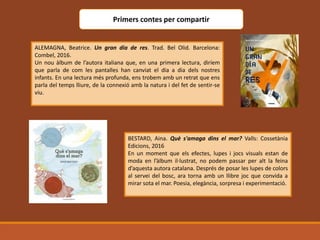 Primers contes per compartir
ALEMAGNA, Beatrice. Un gran dia de res. Trad. Bel Olid. Barcelona:
Combel, 2016.
Un nou àlbum de l’autora italiana que, en una primera lectura, diríem
que parla de com les pantalles han canviat el dia a dia dels nostres
infants. En una lectura més profunda, ens trobem amb un retrat que ens
parla del temps lliure, de la connexió amb la natura i del fet de sentir-se
viu.
BESTARD, Aina. Què s'amaga dins el mar? Valls: Cossetània
Edicions, 2016
En un moment que els efectes, lupes i jocs visuals estan de
moda en l’àlbum il·lustrat, no podem passar per alt la feina
d’aquesta autora catalana. Després de posar les lupes de colors
al servei del bosc, ara torna amb un llibre joc que convida a
mirar sota el mar. Poesia, elegància, sorpresa i experimentació.
 