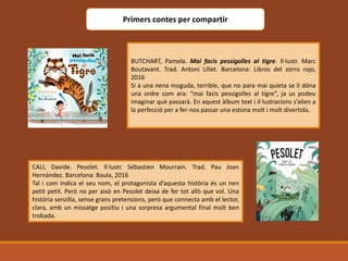 Primers contes per compartir
BUTCHART, Pamela. Mai facis pessigolles al tigre. Il·lustr. Marc
Boutavant. Trad. Antoni Lillet. Barcelona: Libros del zorro rojo,
2016
Si a una nena moguda, terrible, que no para mai quieta se li dóna
una ordre com ara: “mai facis pessigolles al tigre”, ja us podeu
imaginar què passarà. En aquest àlbum text i il·lustracions s’alien a
la perfecció per a fer-nos passar una estona molt i molt divertida.
CALI, Davide. Pesolet. Il·lustr. Sébastien Mourrain. Trad. Pau Joan
Hernàndez. Barcelona: Baula, 2016
Tal i com indica el seu nom, el protagonista d’aquesta història és un nen
petit petit. Però no per això en Pesolet deixa de fer tot allò que vol. Una
història senzilla, sense grans pretensions, però que connecta amb el lector,
clara, amb un missatge positiu i una sorpresa argumental final molt ben
trobada.
 
