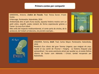 Primers contes per compartir
SANDOVAL, Antonio. L’arbre de l’escola. Trad. Teresa Duran. Il·lustr.
Emilio
Urberuaga. Pontevedra: Kalandraka, 2016
Ambientada dins el pati d’una escola, aquesta història mostra com un
petit arbre, esquifit, acaba creixent de forma espectacular gràcies a
l’amor i la cura d’un infant.
Més enllà del respecte medioambiental, el conte parla de vincles, de la
protecció, del treball col·laboratiu, de prendre exemple...
UNGERER, Tommy. Emili. Trad. Carlos Mayor. Pontevedra: Kalandraka,
2016
Reedició d’un clàssic del gran Tommy Ungerer, que malgrat els anys,
manté el seu sentit de l’humor i l’enginy. La història d’aquest pop
extraordinari i les seves aventures vénen per quedar-se, al costat d’altres
clàssics de l’autor com Adelaida i Crictor, també recuperats per
Kalandraka.
 