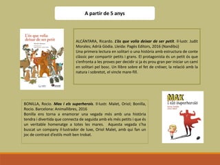 A partir de 5 anys
ALCÁNTARA, Ricardo. L’ós que volia deixar de ser petit. Il·lustr. Judit
Morales; Adrià Gòdia. Lleida: Pagès Editors, 2016 (Nandibú)
Una primera lectura en solitari o una història amb estructura de conte
clàssic per compartir petits i grans. El protagonista és un petit ós que
s’enfronta a les proves per decidir si ja és prou gran per iniciar un camí
en solitari pel bosc. Un llibre sobre el fet de créixer, la relació amb la
natura i sobretot, el vincle mare-fill.
BONILLA, Rocio. Max i els superherois. Il·lustr. Malet, Oriol; Bonilla,
Rocio. Barcelona: Animallibres, 2016
Bonilla ens torna a enamorar una vegada més amb una història
tendra i divertida que connecta de seguida amb els més petits i que és
un veritable homenatge a totes les mares. Aquesta vegada s’ha
buscat un company il·lustrador de luxe, Oriol Malet, amb qui fan un
joc de contrast d’estils molt ben trobat.
 