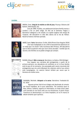 10 
JUVENIL 
ARASA, Cinta. Vaig fer la maleta un dia de juny. Picanya: Edicions del 
Bullent, 2014 (Esplai, 55) 
Juny de 1909, l’Eulàlia, una adolescent de bona família marxa a 
Londres a fer un petit viatge. Els fets de la Setmana Tràgica a 
Barcelona l’obligaran a fer estada a la capital anglesa més temps de 
l’esperat. Allí descobrirà la vida dels obrers de la mà de l’Oliver. 
Novel∙la història molt ben portada. 
BARÓ, Santi. Fario. Barcelona: Cruïlla, 2014 (Premi Gran Angular 2014) 
Una noia inadaptada es veu amb la necessitat de sobreviure en 
un mitjà que li és hostil: l’alta muntanya dels Pirineus. Allí descobrirà 
que la vida és quelcom més que viure sense aturador. I també que els 
secrets a les famílies no es poden amagar per sempre. 
DURAN, Miquel. Més o menys jo. Barcelona: La Galera, 2014 (Bridge) 
Una singular veu narrativa del protagonista, a partir de la 
primera persona, ens descobreix els conflictes en el sí d’una família 
amb la que ell no connecta. Una passejada pels racons neuronals del 
protagonista que ens anirà dibuixant les relacions amb el seu entorn 
amb comptagotes. Un exercici literari brillant per veure que la 
literatura té moltes cares. 
GAGNON, Michelle. Atrapats a la xarxa. Barcelona: Fanbooks‐Ed. 
62. 2014 
Aquesta primer títol d’una trilogia està destinada als amants 
de l’acció trepidant, de la pura adrenalina. Tot comença quan la 
Noa, òrfena i solitària, experta en informàtica, es troba sense saber 
com estirada en una taula amb una via intravenosa. A partir d’aquí 
l’aventura es desenvolupa a un ritme trepidant, on no hi manca el 
detall romàntic que li pertoca. 
 