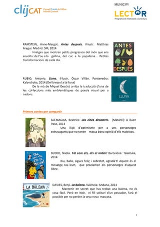 2 
RAMSTEIN, Anne‐Margot. Antes después. Il∙lustr. Matthias 
Aregui. Madrid: SM, 2014 
Imatges que mostren petits progressos del món que ens 
envolta: de l’ou a la gallina, del cuc a la papallona... Petites 
transformacions de cada dia. 
RUBIO, Antonio. Lluna. Il∙lustr. Óscar Villán. Pontevedra: 
Kalandraka, 2014 (Del bressol a la lluna) 
De la mà de Miquel Desclot arriba la traducció d’una de 
les col∙leccions més emblemàtiques de poesia visual per a 
nadons. 
Primers contes per compartir 
ALEMAGNA, Beatrice. Los cinco desastres. [Mataró]: A Buen 
Paso, 2014 
Una lliçó d’optimisme per a uns personatges 
extravagants que no tenen massa bona opinió d’ells mateixos. 
BUDDE, Nadia. Tal com ets, ets el millor! Barcelona: Takatuka, 
2014 
Riu, balla, sigues feliç i sobretot, agrada’t! Aquest és el 
missatge, ras i curt, que proclamen els personatges d’aquest 
llibre. 
DAVIES, Benji. La balena. València: Andana, 2014 
Mantenir en secret que has trobat una balena, no és 
cosa fàcil. Però en Noè, el fill solitari d’un pescador, farà el 
possible per no perdre la seva nova mascota. 
 