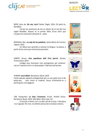 4 
BEER, Hans de. On vas, Lars? Lleida: Pagès, 2014. (El petit ós; 
Nandibú) 
Tornen les aventures de tot un clàssic de la mà del nou 
segell Nandibú. Aquest és el primer llibre d’una sèrie que 
recupera les aventures del petit ós polar. 
BENEGAS, Mar. La caja de las palabras. Santa María de Tormes: 
Lóguez, 2014 
Un àlbum per aprendre a estimar la llengua i la poesia, a 
partir d’una nena que col∙lecciona paraules. 
GIBERT, Bruno. Una papallona dalt d’un barret. Girona: 
Tramuntana, 2014 
Imatges que funcionen com pictogrames per endinsar‐nos 
en l’aventura d’un ric dissenyador i fabricant de barrets. 
ICINORI. Issun Bôshi. Barcelona: Ekaré, 2014 
Conte popular japonès protagonitzat per un nen petit com el dit 
polze que, com mana la tradició, haurà d’enfrontar‐se a 
perills grans com gegants. 
LIM, Yeong‐Hee. La Jinju s'enamora. Il∙lustr. Amélie Graux. 
Barcelona: Baula, 2014. (Ala delta. Sèrie roja; 11) 
A l'escola, el Kevin, se'n riu dels ulls de la Jinju. I ella plora 
i no s'agrada. Per sort, no tothom pensa de la mateixa manera. 
 