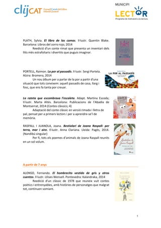 5 
PLATH, Sylvia. El libro de las camas. Il∙lustr. Quentin Blake. 
Barcelona: Libros del zorro rojo, 2014 
Reedició d’un conte rimat que presenta un inventari dels 
llits més estrafoliaris i divertits que puguis imaginar. 
PORTELL, Raimon. La por al passadís. Il∙lustr. Sergi Portela. 
Alzira: Bromera, 2014 
Un nou àlbum per a parlar de la por a partir d'una 
situació que tots coneixem: aquell passadís de casa, llarg i 
fosc, que ens fa tanta por creuar. 
La rateta que escombrava l’escaleta. Adapt. Martina Escoda; 
Il∙lustr. Marta Altés. Barcelona: Publicacions de l’Abadia de 
Montserrat, 2014 (Contes clàssics; 4) 
Adaptació del conte clàssic en versió rimada i lletra de 
pal, pensat per a primers lectors i per a aprendre‐se’l de 
memòria. 
RASPALL I JUANOLA, Joana. Bestiolari de Joana Raspall: per 
terra, mar i aire. Il∙lustr. Anna Clariana. Lleida: Pagès, 2014. 
(Nandibú singular) 
Per fi, tots els poemes d’animals de Joana Raspall reunits 
en un sol volum. 
A partir de 7 anys 
ALONSO, Fernando. El hombrecito vestido de gris y otros 
cuentos. Il∙lustr. Ulises Wensell. Pontevedra: Kalandraka, 2014 
Reedició d’un clàssic de 1978 que reuneix vuit contes 
poètics i entrenyables, amb històries de personatges que malgrat 
tot, continuen somiant. 
 