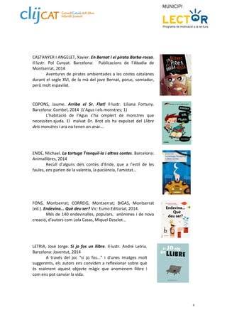 6 
CASTANYER I ANGELET, Xavier. En Bernat i el pirata Barba‐rossa. 
Il∙lustr. Pol Cunyat. Barcelona: Publicacions de l’Abadia de 
Montserrat, 2014 
Aventures de pirates ambientades a les costes catalanes 
durant el segle XVI, de la mà del jove Bernat, poruc, somiador, 
però molt espavilat. 
COPONS, Jaume. Arriba el Sr. Flat! Il∙lustr. Liliana Fortuny. 
Barcelona: Combel, 2014 (L'Agus i els monstres; 1) 
L’habitació de l’Agus s’ha omplert de monstres que 
necessiten ajuda. El malvat Dr. Brot els ha expulsat del Llibre 
dels monstres i ara no tenen on anar... 
ENDE, Michael. La tortuga Tranquil∙la i altres contes. Barcelona: 
Animallibres, 2014 
Recull d’alguns dels contes d’Ende, que a l'estil de les 
faules, ens parlen de la valentia, la paciència, l'amistat... 
FONS, Montserrat; CORREIG, Montserrat; BIGAS, Montserrat 
(ed.). Endevina... Què deu ser? Vic: Eumo Editorial, 2014. 
Més de 140 endevinalles, populars, anònimes i de nova 
creació, d’autors com Lola Casas, Miquel Desclot... 
LETRIA, José Jorge. Si jo fos un llibre. Il∙lustr. André Letria. 
Barcelona: Joventut, 2014 
A través del joc "si jo fos..." i d'unes imatges molt 
suggerents, els autors ens conviden a reflexionar sobre què 
és realment aquest objecte màgic que anomenem llibre i 
com ens pot canviar la vida. 
 