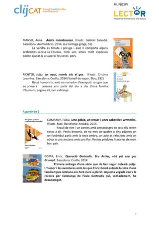 7 
MANSO, Anna. Amics monstruosos. Il∙lustr. Gabriel Salvadó. 
Barcelona: Animallibres, 2014. (La Formiga groga; 55) 
La Sandra és tímida i poruga i això li comporta alguns 
problemes: a casa i a l’escola. Però uns amics molt especials 
poden ajudar‐la a superar les seves pors. 
RICHTER, Jutta. Jo, aquí, només sóc el gos. Il∙lustr. Cristina 
Losantos. Barcelona: Cruïlla, 2014 (Vaixell de vapor. Blau; 192) 
Relat humorístic amb un narrador d’excepció: un gos que 
en primera persona ens parla del dia a dia d’una família 
d’humans, segons ell, ben estranya 
A partir de 9 
COMPANY, Fàbia. Una gàbia, un tresor i unes sabatilles vermelles. 
Il∙lustr. Max. Barcelona: Arcàdia, 2014. 
Recull de vint‐i‐un contes amb personatges on tots ells tenen 
coses a dir. Petits binomis, de no més de quatre o cinc pàgines on 
un funàmbul parla amb la seva ombra, un avió es relaciona amb un 
núvol o una anciana amb una flor. Petites píndoles literàries de molt 
bon pair. 
GOMÀ, Enric. Operació Gertrudis. Bru Artiac, vist pel seu gos 
Grumoll. Barcelona: Cruïlla, 2014 
Primera entrega d’una sèrie que de ben segur deixarà petja. 
L’humor i les aventures amb les que Enric Gomà retrata la vida d’una 
família tipus catalana ens farà riure a pleret. Aquesta vegada van a la 
recerca per Catalunya de l’àvia Gertrudis qui, sobtadament, ha 
desaparegut. 
 