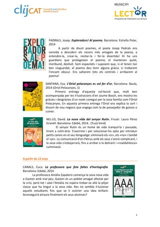 PADRALS, Josep. Exploradors! Al poema. Barcelona: Estrella Polar, 
2014 
A partir de divuit poemes, el poeta Josep Pedrals ens 
convida a descobrir els racons més amagats de la poesia, a 
entendre‐la, crear‐la, recitar‐la i fer‐la divertida! Hi ha uns 
guardians que protegeixen el poema; el mantenen quiet, 
moribund, deslluït. Som espavilats i suposem que, si el tenen tan 
ben resguardat, el poema deu tenir alguna gràcia. Li trobarem 
l’encant obscur. Ens saltarem tots els controls i arribarem al 
poema! 
SANTANA, Eva. L’Oriol pelacanyes es vol fer d’or. Barcelona: Baula, 
2014 (Oriol Pelacanyes, 1) 
Primera entrega d’aquesta col∙lecció que, molt ben 
acompanyada per les il∙lustracions d’en Jaume Bosch, ens mostra les 
gràcies i desgràcies d’un noiet conegut per la seva família com l’Oriol 
Pelacanyes. En aquesta primera entrega l’Oriol ens explica la sort i 
dissort de nou negocis que engega com la de passejador de gossos o 
cuiner. 
NEL∙LO, David. La nova vida del senyor Rutin. Il∙lustr. Laura Pérez 
Granell. Barcelona: Edebé, 2014.. (Tucà Verd) 
El senyor Rutin és un home de vida tranquil∙la i pausada, 
tirant a rutin‐ària. S’avorreix i per solucionar‐ho opta per introduir 
petits canvis en el seu llenguatge: eliminarà els «si», els «no» i també 
el «jo». La comunicació d’en Petrus amb els seus s’anirà complicant, i 
la seva vida s’esbojarrarà, fins a arribar a la delirant i «roaldahlesca» 
culminació. 
8 
A partir de 12 anys 
CANALS, Cuca. La professora que feia faltes d'hortografia. 
Barcelona: Edebé, 2014 
La professora Amàlia Zapatero comença la seva nova vida 
a Gaston amb mal peu. Gaston és un poblet amagat afectat per 
la crisi, però tot i això l'Amàlia no espera trobar‐se allà la pitjor 
classe que ha tingut a la seva vida. Res no sembla il∙lusionar 
aquells estudiants fins que se li ocórrer una idea brillant. 
Aconseguirà atraure finalment els seus alumnes? 
 