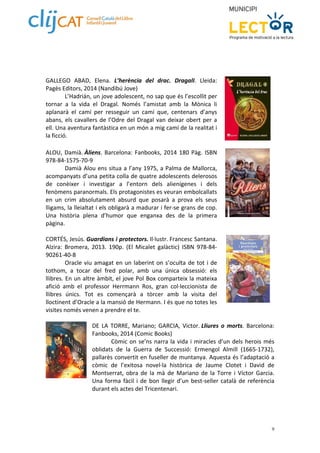 9 
GALLEGO ABAD, Elena. L’herència del drac. DragalI. Lleida: 
Pagès Editors, 2014 (Nandibú Jove) 
L’Hadrián, un jove adolescent, no sap que és l’escollit per 
tornar a la vida el Dragal. Només l’amistat amb la Mònica li 
aplanarà el camí per resseguir un camí que, centenars d’anys 
abans, els cavallers de l’Odre del Dragal van deixar obert per a 
ell. Una aventura fantàstica en un món a mig camí de la realitat i 
la ficció. 
ALOU, Damià. Àliens. Barcelona: Fanbooks, 2014 180 Pàg. ISBN 
978‐84‐1575‐70‐9 
Damià Alou ens situa a l’any 1975, a Palma de Mallorca, 
acompanyats d’una petita colla de quatre adolescents delerosos 
de conèixer i investigar a l’entorn dels alienígenes i dels 
fenòmens paranormals. Els protagonistes es veuran embolcallats 
en un crim absolutament absurd que posarà a prova els seus 
lligams, la lleialtat i els obligarà a madurar i fer‐se grans de cop. 
Una història plena d’humor que enganxa des de la primera 
pàgina. 
CORTÉS, Jesús. Guardians i protectors. Il∙lustr. Francesc Santana. 
Alzira: Bromera, 2013. 190p. (El Micalet galàctic) ISBN 978‐84‐ 
90261‐40‐8 
Oracle viu amagat en un laberint on s’oculta de tot i de 
tothom, a tocar del fred polar, amb una única obsessió: els 
llibres. En un altre àmbit, el jove Pol Box comparteix la mateixa 
afició amb el professor Herrmann Ros, gran col∙leccionista de 
llibres únics. Tot es començarà a tòrcer amb la visita del 
lloctinent d’Oracle a la mansió de Hermann. I és que no totes les 
visites només venen a prendre el te. 
DE LA TORRE, Mariano; GARCIA, Victor. Lliures o morts. Barcelona: 
Fanbooks, 2014 (Comic Books) 
Còmic on se’ns narra la vida i miracles d’un dels herois més 
oblidats de la Guerra de Successió: Ermengol Almill (1665‐1732), 
pallarès convertit en fuseller de muntanya. Aquesta és l’adaptació a 
còmic de l’exitosa novel∙la històrica de Jaume Clotet i David de 
Montserrat, obra de la mà de Mariano de la Torre i Víctor Garcia. 
Una forma fàcil i de bon llegir d’un best‐seller català de referència 
durant els actes del Tricentenari. 
 