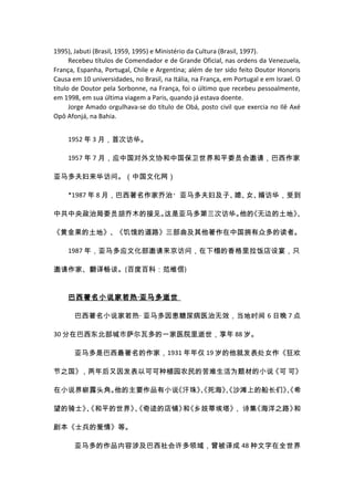 1995), Jabuti (Brasil, 1959, 1995) e Ministério da Cultura (Brasil, 1997).
      Recebeu títulos de Comendador e de Grande Oficial, nas ordens da Venezuela,
França, Espanha, Portugal, Chile e Argentina; além de ter sido feito Doutor Honoris
Causa em 10 universidades, no Brasil, na Itália, na França, em Portugal e em Israel. O
título de Doutor pela Sorbonne, na França, foi o último que recebeu pessoalmente,
em 1998, em sua última viagem a Paris, quando já estava doente.
      Jorge Amado orgulhava-se do título de Obá, posto civil que exercia no Ilê Axé
Opô Afonjá, na Bahia.


     1952 年 3 月，首次访华。

     1957 年 7 月，应中国对外文协和中国保卫世界和平委员会邀请，巴西作家

亚马多夫妇来华访问。（中国文化网）

     *1987 年 8 月，巴西著名作家乔治・亚马多夫妇及子、 女、
                                  媳、 婿访华，受到

中共中央政治局委员胡乔木的接见。这是亚马多第三次访华。 《无边的土地》
                           他的      、

《黄金果的土地》、《饥饿的道路》三部曲及其他著作在中国拥有众多的读者。

     1987 年，亚马多应文化部邀请来京访问，在下榻的香格里拉饭店设宴，只

邀请作家、翻译畅谈。(百度百科：范维信)


     巴西著名小说家若热 ·亚马多逝世

       巴西著名小说家若热 · 亚马多因患糖尿病医治无效，当地时间 6 日晚 7 点

30 分在巴西东北部城市萨尔瓦多的一家医院里逝世，享年 88 岁。

       亚马多是巴西最著名的作家，1931 年年仅 19 岁的他就发表处女作《狂欢

节之国》，两年后又因发表以可可种植园农民的苦难生活为题材的小说《可 可》

在小说界崭露头角。他的主要作品有小说《汗珠》 死海》 沙滩上的船长们》 希
                      、
                      《   、
                          《        、
                                   《

望的骑士》、
     《和平的世界》、
            《奇迹的店铺》 《乡妓蒂埃塔》 诗集
                   和       ，  《海洋之路》和

剧本《士兵的爱情》等。

       亚马多的作品内容涉及巴西社会许多领域，曾被译成 48 种文字在全世界
 