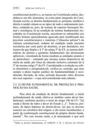 3192 | RIDB, Ano 2 (2013), nº 4
constitucional positivo e, ao menos na Constituição pátria, des-
dobra-se em três elementos: a) como parte integrante da Cons-
tituição escrita, os direitos fundamentais (e, portanto, também o
direito à saúde) situam-se no ápice de todo o ordenamento jurí-
dico, cuidando-se, pois, de normas de superior hierarquia for-
mal e axiológica; b) na condição de normas fundamentais ins-
culpidas na Constituição escrita, encontram-se submetidos aos
limites formais (procedimento agravado para modificação dos
preceitos constitucionais) e materiais (“cláusulas pétreas”) da
reforma constitucional, embora tal condição ainda encontre
resistência por certa parte da doutrina; c) por derradeiro, nos
termos do que dispõe o § 1º do artigo 5º da CF, as normas defi-
nidoras de direitos e garantias fundamentais são diretamente
aplicáveis, vinculando de forma imediata as entidades estatais e
os particulares – comando que alcança outros dispositivos de
tutela da saúde, por força da cláusula inclusiva constante do §
2º do mesmo artigo 5º da CF. Considerando a evolução na esfe-
ra doutrinária e jurisprudencial, verifica-se, contudo, que nem
sempre o pleno regime jurídico da fundamentalidade é reco-
nhecido, havendo, de resto, acirrada discussão sobre diversos
dos seus aspectos – o que será considerado mais adiante.
2.3. O DEVER FUNDAMENTAL DE PROTEÇÃO E PRO-
MOÇÃO DA SAÚDE.
Para além da condição de direito fundamental, a tutela
jusfundamental da saúde efetiva-se também como dever fun-
damental, conforme positiva o texto do artigo 196 da CF: “[a]
saúde é direito de todos e dever do Estado [...]”. Trata-se, por-
tanto, de típica hipótese de direito-dever, em que os deveres
conexos ou correlatos têm origem, e são assim reconhecidos, a
partir da conformação constitucional do próprio direito funda-
mental17
. Por esta mesma razão, e já antecipando o que será
17
Sobre os deveres fundamentais, cf. SARLET, I. W. A Eficácia dos Direitos
 