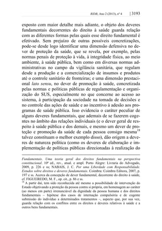 RIDB, Ano 2 (2013), nº 4 | 3193
exposto com maior detalhe mais adiante, o objeto dos deveres
fundamentais decorrentes do direito à saúde guarda relação
com as diferentes formas pelas quais esse direito fundamental é
efetivado. Sem prejuízo de outras possíveis concretizações,
pode-se desde logo identificar uma dimensão defensiva no de-
ver de proteção da saúde, que se revela, por exemplo, pelas
normas penais de proteção à vida, à integridade física, ao meio
ambiente, à saúde pública, bem como em diversas normas ad-
ministrativas no campo da vigilância sanitária, que regulam
desde a produção e a comercialização de insumos e produtos
até o controle sanitário de fronteiras; e uma dimensão prestaci-
onal lato sensu, no dever de promoção à saúde, concretizada
pelas normas e políticas públicas de regulamentação e organi-
zação do SUS, especialmente no que concerne ao acesso ao
sistema, à participação da sociedade na tomada de decisões e
no controle das ações de saúde e ao incentivo à adesão aos pro-
gramas de saúde pública. Isso evidencia o caráter peculiar de
alguns deveres fundamentais, que ademais de se fazerem coge-
ntes no âmbito das relações individuais (e o dever geral de res-
peito à saúde pública e dos demais, e mesmo um dever de pro-
teção e promoção da saúde de cada pessoa consigo mesma18
talvez constituam o melhor exemplo disso), dão origem a deve-
res de natureza política (como os deveres de elaboração e im-
plementação de políticas públicas direcionadas à realização do
Fundamentais. Uma teoria geral dos direitos fundamentais na perspectiva
constitucional. 10ª ed., rev., atual. e ampl. Porto Alegre: Livraria do Advogado,
2009, p. 226 e ss; NABAIS, J. C. Por uma Liberdade com Responsabilidade.
Estudos sobre direitos e deveres fundamentais. Coimbra: Coimbra Editora, 2007, p.
197 e ss. Acerca da concepção de dever fundamental, decorrente do direito à saúde,
cf. FIGUEIREDO, M. F., op. cit., p. 86 e ss.
18
A partir daí, tem sido reconhecida até mesmo a possibilidade de intervenção do
Estado objetivando a proteção da pessoa contra si própria, em homenagem ao caráter
(ao menos em parte) irrenunciável da dignidade da pessoa humana e dos direitos
fundamentais – hipótese dos casos de internação compulsória e de cogente
submissão do indivíduo a determinados tratamentos –, aspecto que, por sua vez,
guarda relação com os conflitos entre os direitos e deveres relativos à saúde e a
outros bens fundamentais.
 