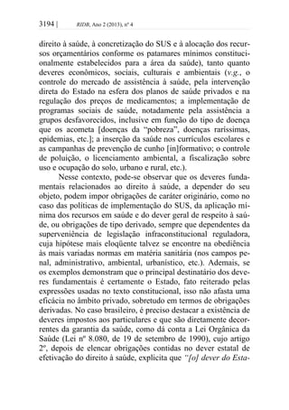 3194 | RIDB, Ano 2 (2013), nº 4
direito à saúde, à concretização do SUS e à alocação dos recur-
sos orçamentários conforme os patamares mínimos constituci-
onalmente estabelecidos para a área da saúde), tanto quanto
deveres econômicos, sociais, culturais e ambientais (v.g., o
controle do mercado de assistência à saúde, pela intervenção
direta do Estado na esfera dos planos de saúde privados e na
regulação dos preços de medicamentos; a implementação de
programas sociais de saúde, notadamente pela assistência a
grupos desfavorecidos, inclusive em função do tipo de doença
que os acometa [doenças da “pobreza”, doenças raríssimas,
epidemias, etc.]; a inserção da saúde nos currículos escolares e
as campanhas de prevenção de cunho [in]formativo; o controle
de poluição, o licenciamento ambiental, a fiscalização sobre
uso e ocupação do solo, urbano e rural, etc.).
Nesse contexto, pode-se observar que os deveres funda-
mentais relacionados ao direito à saúde, a depender do seu
objeto, podem impor obrigações de caráter originário, como no
caso das políticas de implementação do SUS, da aplicação mí-
nima dos recursos em saúde e do dever geral de respeito à saú-
de, ou obrigações de tipo derivado, sempre que dependentes da
superveniência de legislação infraconstitucional reguladora,
cuja hipótese mais eloqüente talvez se encontre na obediência
às mais variadas normas em matéria sanitária (nos campos pe-
nal, administrativo, ambiental, urbanístico, etc.). Ademais, se
os exemplos demonstram que o principal destinatário dos deve-
res fundamentais é certamente o Estado, fato reiterado pelas
expressões usadas no texto constitucional, isso não afasta uma
eficácia no âmbito privado, sobretudo em termos de obrigações
derivadas. No caso brasileiro, é preciso destacar a existência de
deveres impostos aos particulares e que são diretamente decor-
rentes da garantia da saúde, como dá conta a Lei Orgânica da
Saúde (Lei nº 8.080, de 19 de setembro de 1990), cujo artigo
2º, depois de elencar obrigações contidas no dever estatal de
efetivação do direito à saúde, explicita que “[o] dever do Esta-
 