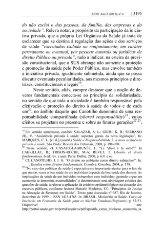 RIDB, Ano 2 (2013), nº 4 | 3195
do não exclui o das pessoas, da família, das empresas e da
sociedade”. Releva notar, a propósito da participação da inicia-
tiva privada, que a própria Lei Orgânica da Saúde já trata de
esclarecer que se destina à regulação das ações e dos serviços
de saúde “executados isolada ou conjuntamente, em caráter
permanente ou eventual, por pessoas naturais ou jurídicas de
direito Público ou privado”, tudo a indicar, na esteira da previ-
são constitucional, que o SUS abrange não somente a proteção
e promoção da saúde pelo Poder Público, mas envolve também
a iniciativa privada, igualmente submetida, ainda que se possa
discutir eventuais peculiaridades, aos mesmos princípios e dire-
trizes, constitucionais e legais19
.
Neste sentido, aliás, cumpre destacar que a noção de de-
veres fundamentais conecta-se ao princípio da solidariedade,
no sentido de que toda a sociedade é também responsável pela
efetivação e proteção do direito à saúde de todos e de cada
um20
, no âmbito daquilo que Canotilho denomina de uma res-
ponsabilidade compartilhada (shared responsability)21
, cujos
efeitos se projetam no presente e sobre as futuras gerações22 23
,
19
Em sentido semelhante, conferir SALAZAR, A. L.; GROU, K. B.; SERRANO
JR., V. “Assistência privada à saúde: aspectos gerais da nova legislação”. In:
MARQUES, C. L. [et al.] (coord.) Saúde e Responsabilidade 2: a nova assistência
privada à saúde. São Paulo: Revista dos Tribunais, 2008, p. 198-200.
20
Nesse sentido, cf. CASAUX-LABRUNÉE, L. “Le ‘droit à la santé’”. In
CABRILLAC, R.; FRISON-ROCHE, M-A; REVET, T. Libertés et droits
fondamentaux. 6 ed. rev. e aum. Paris: Dalloz, 2000, p. 631 e ss.
21
Cf. CANOTILHO, J. J. G. “O direito ao ambiente como direito subjectivo”. In:
____. Estudos sobre direitos fundamentais. Coimbra: Coimbra, 2004, p. 178.
22
“No caso das políticas de saúde é especialmente importante atentar para o fato de
que muitas vezes a boa saúde de um indivíduo depende da boa saúde dos demais. As
implicações da saúde de um indivíduo extrapolam esse indivíduo, gerando o que em
economia se denomina externalidades” e determinando uma abordagem coletiva das
questões de saúde, a relevar a aplicação de critérios epidemiológicos na alocação dos
recursos públicos, conforme leciona Marcelo Medeiros. Cf.: “Princípios de Justiça
na Alocação de Recursos em Saúde”. Texto para discussão nº 687, Rio de Janeiro,
dezembro de 1999 – ISSN 1415-4765. In: BRASIL. Ministério da Saúde. Curso de
Iniciação em Economia da Saúde para os Núcleos Estaduais/Regionais, p. 52-53.
Disponível em:
http://portal.saude.gov.br/portal/arquivos/pdf/apostila_curso_iniciacao_economia_sa
 