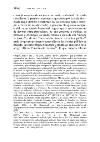 3196 | RIDB, Ano 2 (2013), nº 4
como já reconhecido na seara do direito ambiental. De modo
semelhante, é possível argumentar que princípio da subsidiari-
edade (aqui também visualizado na sua conexão com o princí-
pio e dever de solidariedade), especialmente quando compre-
endido num sentido horizontal, sugere que o reconhecimento
de deveres entre particulares, no que concerne a medidas de
proteção e promoção da saúde, retoma a idéia de um “suporte
recíproco” e de um “movimento circular na esfera pública”,
mais do que propriamente a prevalência dos setores público ou
privado, tal como propõe Giuseppe Cotturri, ao analisar o novo
artigo 118 da Constituição Italiana24
. O que importa relevar,
ude.pdf, acesso em 24-05-2008. Dentre muitos exemplos que poderiam ser
enumerados para ilustrar “externalidades” na área da saúde, podem ser lembrados
alguns mais comuns: as vacinas, que ao proteger a pessoa ou o animal vacinado,
diminuem a possibilidade geral de contágio, pela redução dos possíveis vetores; os
antibióticos, que utilizados por uma pessoa repercutem sobre toda a comunidade na
qual esteja inserida, pois quanto mais complexo o antibiótico usado, mais agressivos
se tornam os agentes biológicos da doença para todos os (possíveis) atingidos; a
dengue, cujo controle eficiente ou precário está essencialmente ligado às condutas
de prevenção praticadas por cada membro da comunidade.
23
Em interessante estudo, João Arriscado Nunes e Marisa Matias exploram a noção
de “saúde sustentável”, como “resultado emergente da intersecção de processos
ecológicos, sociais, tecnológicos e políticos”, cuja abrangência (no espaço e no
tempo) e complexidade, “requerem o desenvolvimento de novas abordagens para o
desenho, a realização e a avaliação das políticas ambientais e das tecnologias
‘amigas do ambiente’ e da forma como as intervenções no campo da saúde coletiva
e da oferta de cuidados de saúde são guiadas por preocupações com a justiça social e
ambiental e pela ação precaucionária”. Cf. NUNES, J. A.; MATIAS, M. “Rumo a
uma Saúde Sustentável: saúde, ambiente e política”. In: Saúde e Direitos Humanos.
Ministério da Saúde. Fundação Oswaldo Cruz, Núcleo de Estudos em Direitos
Humanos e Saúde Helena Besserman. Ano 3 (2006), n. 3. Brasília: Ministério da
Saúde, 2006, p. 11. Disponível em http://www.ensp.fiocruz.br/portal-
ensp/publicacoes/saude-e-direitos-humanos/pdf/sdh_2006.pdf, acesso em 31-05-
2008.
24
Cf. COTTURRI, G. “Culture e soggetti della sussidiarietà”. In: LABSUS Papers
(2007), Paper n. 2, p. 1-2 e p. 11. Disponível em:
http://www.labsus.org/media/Cotturri_2.pdf, acesso em 14-04-2010. Refere ainda o
autor: “o interesse pela subsidiariedade está em fazer possível aquilo que nem os
particulares sozinhos, nem a Administração Pública somente, podem fazer” – idéia
de todo afinada com o marco regulatório brasileiro no que se reporta ao direito à
saúde. Idem, p. 14 (tradução livre).
 