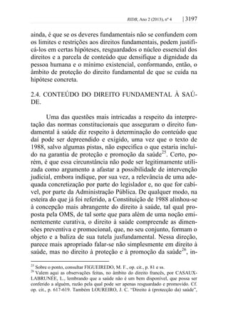 RIDB, Ano 2 (2013), nº 4 | 3197
ainda, é que se os deveres fundamentais não se confundem com
os limites e restrições aos direitos fundamentais, podem justifi-
cá-los em certas hipóteses, resguardados o núcleo essencial dos
direitos e a parcela de conteúdo que densifique a dignidade da
pessoa humana e o mínimo existencial, conformando, então, o
âmbito de proteção do direito fundamental de que se cuida na
hipótese concreta.
2.4. CONTEÚDO DO DIREITO FUNDAMENTAL À SAÚ-
DE.
Uma das questões mais intricadas a respeito da interpre-
tação das normas constitucionais que asseguram o direito fun-
damental à saúde diz respeito à determinação do conteúdo que
daí pode ser depreendido e exigido, uma vez que o texto de
1988, salvo algumas pistas, não especifica o que estaria incluí-
do na garantia de proteção e promoção da saúde25
. Certo, po-
rém, é que essa circunstância não pode ser legitimamente utili-
zada como argumento a afastar a possibilidade de intervenção
judicial, embora indique, por sua vez, a relevância de uma ade-
quada concretização por parte do legislador e, no que for cabí-
vel, por parte da Administração Pública. De qualquer modo, na
esteira do que já foi referido, a Constituição de 1988 alinhou-se
à concepção mais abrangente do direito à saúde, tal qual pro-
posta pela OMS, de tal sorte que para além de uma noção emi-
nentemente curativa, o direito à saúde compreende as dimen-
sões preventiva e promocional, que, no seu conjunto, formam o
objeto e a baliza de sua tutela jusfundamental. Nessa direção,
parece mais apropriado falar-se não simplesmente em direito à
saúde, mas no direito à proteção e à promoção da saúde26
, in-
25
Sobre o ponto, consultar FIGUEIREDO, M. F., op. cit., p. 81 e ss.
26
Valem aqui as observações feitas, no âmbito do direito francês, por CASAUX-
LABRUNÉE, L., lembrando que a saúde não é um bem disponível, que possa ser
conferido a alguém, razão pela qual pode ser apenas resguardado e promovido. Cf.
op. cit., p. 617-619. Também LOUREIRO, J. C. “Direito à (protecção da) saúde”,
 
