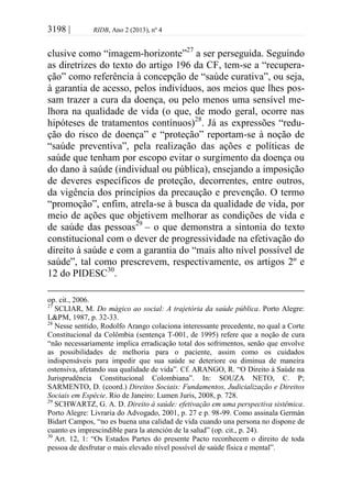 3198 | RIDB, Ano 2 (2013), nº 4
clusive como “imagem-horizonte”27
a ser perseguida. Seguindo
as diretrizes do texto do artigo 196 da CF, tem-se a “recupera-
ção” como referência à concepção de “saúde curativa”, ou seja,
à garantia de acesso, pelos indivíduos, aos meios que lhes pos-
sam trazer a cura da doença, ou pelo menos uma sensível me-
lhora na qualidade de vida (o que, de modo geral, ocorre nas
hipóteses de tratamentos contínuos)28
. Já as expressões “redu-
ção do risco de doença” e “proteção” reportam-se à noção de
“saúde preventiva”, pela realização das ações e políticas de
saúde que tenham por escopo evitar o surgimento da doença ou
do dano à saúde (individual ou pública), ensejando a imposição
de deveres específicos de proteção, decorrentes, entre outros,
da vigência dos princípios da precaução e prevenção. O termo
“promoção”, enfim, atrela-se à busca da qualidade de vida, por
meio de ações que objetivem melhorar as condições de vida e
de saúde das pessoas29
– o que demonstra a sintonia do texto
constitucional com o dever de progressividade na efetivação do
direito à saúde e com a garantia do “mais alto nível possível de
saúde”, tal como prescrevem, respectivamente, os artigos 2º e
12 do PIDESC30
.
op. cit., 2006.
27
SCLIAR, M. Do mágico ao social: A trajetória da saúde pública. Porto Alegre:
L&PM, 1987, p. 32-33.
28
Nesse sentido, Rodolfo Arango colaciona interessante precedente, no qual a Corte
Constitucional da Colômbia (sentença T-001, de 1995) refere que a noção de cura
“não necessariamente implica erradicação total dos sofrimentos, senão que envolve
as possibilidades de melhoria para o paciente, assim como os cuidados
indispensáveis para impedir que sua saúde se deteriore ou diminua de maneira
ostensiva, afetando sua qualidade de vida”. Cf. ARANGO, R. “O Direito à Saúde na
Jurisprudência Constitucional Colombiana”. In: SOUZA NETO, C. P;
SARMENTO, D. (coord.) Direitos Sociais: Fundamentos, Judicialização e Direitos
Sociais em Espécie. Rio de Janeiro: Lumen Juris, 2008, p. 728.
29
SCHWARTZ, G. A. D. Direito à saúde: efetivação em uma perspectiva sistêmica.
Porto Alegre: Livraria do Advogado, 2001, p. 27 e p. 98-99. Como assinala Germán
Bidart Campos, “no es buena una calidad de vida cuando una persona no dispone de
cuanto es imprescindible para la atención de la salud” (op. cit., p. 24).
30
Art. 12, 1: “Os Estados Partes do presente Pacto reconhecem o direito de toda
pessoa de desfrutar o mais elevado nível possível de saúde física e mental”.
 