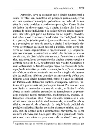 RIDB, Ano 2 (2013), nº 4 | 3199
Outrossim, deve-se assinalar que o direito fundamental à
saúde envolve um complexo de posições jurídico-subjetivas
diversas quanto ao seu objeto, podendo ser reconduzido às no-
ções de direito de defesa e de direito a prestações. Como direito
de defesa (ou direito negativo), o direito à saúde visa à salva-
guarda da saúde individual e da saúde pública contra ingerên-
cias indevidas, por parte do Estado ou de sujeitos privados,
individual e coletivamente considerados. Na condição de direi-
to a prestações (direito positivo), e especificamente como direi-
to a prestações em sentido amplo, o direito à saúde impõe de-
veres de proteção da saúde pessoal e pública, assim como de-
veres de cunho organizatório e procedimental (v.g., organiza-
ção dos serviços de assistência à saúde, das formas de acesso
ao sistema, da distribuição dos recursos financeiros e sanitá-
rios, etc; a regulação do exercício dos direitos de participação e
controle social do SUS, notadamente pela via dos Conselhos e
das Conferências de Saúde; a organização e o controle da parti-
cipação da iniciativa privada na execução de ações e serviços
de saúde; o estabelecimento de instituições e órgãos de promo-
ção das políticas públicas de saúde, assim como de defesa dos
titulares desse direito fundamental, como é o caso do Ministé-
rio Público e da Defensoria Pública, abrangendo, ademais, ins-
trumentos processuais adequados para tanto). Por sua vez, co-
mo direito a prestações em sentido estrito, o direito à saúde
abarca as mais variadas pretensões ao fornecimento de presta-
ções materiais (como tratamentos, medicamentos, exames, in-
ternações, consultas, etc.). Nesse contexto, salienta-se a ten-
dência crescente no âmbito da doutrina e da jurisprudência bra-
sileira, no sentido da afirmação da exigibilidade judicial de
posições subjetivas ligadas ao assim chamado mínimo existen-
cial, que, de acordo com a compreensão prevalente, vai além
da mera sobrevivência física, para albergar a garantia de condi-
ções materiais mínimas para uma vida saudável31
(ou, pelo
31
Reportamo-nos aqui ao conceito de dignidade da pessoa humana formulado por
 
