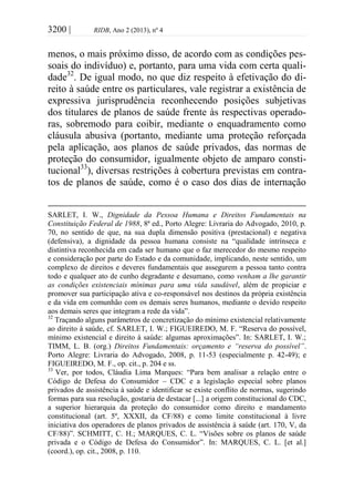 3200 | RIDB, Ano 2 (2013), nº 4
menos, o mais próximo disso, de acordo com as condições pes-
soais do indivíduo) e, portanto, para uma vida com certa quali-
dade32
. De igual modo, no que diz respeito à efetivação do di-
reito à saúde entre os particulares, vale registrar a existência de
expressiva jurisprudência reconhecendo posições subjetivas
dos titulares de planos de saúde frente às respectivas operado-
ras, sobremodo para coibir, mediante o enquadramento como
cláusula abusiva (portanto, mediante uma proteção reforçada
pela aplicação, aos planos de saúde privados, das normas de
proteção do consumidor, igualmente objeto de amparo consti-
tucional33
), diversas restrições à cobertura previstas em contra-
tos de planos de saúde, como é o caso dos dias de internação
SARLET, I. W., Dignidade da Pessoa Humana e Direitos Fundamentais na
Constituição Federal de 1988, 8ª ed., Porto Alegre: Livraria do Advogado, 2010, p.
70, no sentido de que, na sua dupla dimensão positiva (prestacional) e negativa
(defensiva), a dignidade da pessoa humana consiste na “qualidade intrínseca e
distintiva reconhecida em cada ser humano que o faz merecedor do mesmo respeito
e consideração por parte do Estado e da comunidade, implicando, neste sentido, um
complexo de direitos e deveres fundamentais que assegurem a pessoa tanto contra
todo e qualquer ato de cunho degradante e desumano, como venham a lhe garantir
as condições existenciais mínimas para uma vida saudável, além de propiciar e
promover sua participação ativa e co-responsável nos destinos da própria existência
e da vida em comunhão com os demais seres humanos, mediante o devido respeito
aos demais seres que integram a rede da vida”.
32
Traçando alguns parâmetros de concretização do mínimo existencial relativamente
ao direito à saúde, cf. SARLET, I. W.; FIGUEIREDO, M. F. “Reserva do possível,
mínimo existencial e direito à saúde: algumas aproximações”. In: SARLET, I. W.;
TIMM, L. B. (org.) Direitos Fundamentais: orçamento e “reserva do possível”.
Porto Alegre: Livraria do Advogado, 2008, p. 11-53 (especialmente p. 42-49); e
FIGUEIREDO, M. F., op. cit., p. 204 e ss.
33
Ver, por todos, Cláudia Lima Marques: “Para bem analisar a relação entre o
Código de Defesa do Consumidor – CDC e a legislação especial sobre planos
privados de assistência à saúde e identificar se existe conflito de normas, sugerindo
formas para sua resolução, gostaria de destacar [...] a origem constitucional do CDC,
a superior hierarquia da proteção do consumidor como direito e mandamento
constitucional (art. 5º, XXXII, da CF/88) e como limite constitucional à livre
iniciativa dos operadores de planos privados de assistência à saúde (art. 170, V, da
CF/88)”. SCHMITT, C. H.; MARQUES, C. L. “Visões sobre os planos de saúde
privada e o Código de Defesa do Consumidor”. In: MARQUES, C. L. [et al.]
(coord.), op. cit., 2008, p. 110.
 