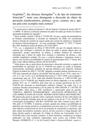 RIDB, Ano 2 (2013), nº 4 | 3201
hospitalar34
, das doenças abrangidas35
e do tipo de tratamento
fornecido36
, neste caso abrangendo a discussão do objeto da
prestação (medicamentos, próteses, stents, exames, etc.), ape-
nas para citar exemplos mais comuns37
.
34
A controvérsia é objeto da Súmula nº 302 do Superior Tribunal de Justiça (DJ 22-
11-2004): “É abusiva a cláusula contratual de plano de saúde que limita no tempo a
internação hospitalar do segurado.”
35
Nesse sentido, conferir o REsp nº 729.891/SP, em que, a partir da jurisprudência
já firmada contrariamente à exclusão de tratamento da AIDS, foi considerada
abusiva cláusula de contrato de seguro-saúde que excluía da cobertura o tratamento
de doenças infectocontagiosas – no caso examinado, Hepatite “C” (STJ, 3ª Turma,
Rel. Min. Humberto Gomes de Barros, DJ 14-05-2007).
36
Cf., v.g., o julgamento do REsp nº 668.216/SP, em que foi julgada abusiva a
cláusula que restringia a cobertura de plano de saúde a apenas alguns tipos de
tratamentos, porque equivaleria, na prática, à própria ausência de cobertura,
afirmando que o plano de saúde deve alcançar o tratamento da doença, e não
medidas terapêuticas isoladas. No caso, o contrato abrangia o tratamento contra o
câncer, mas excluía a possibilidade de custeio de quimioterapia (STJ, 3ª Turma, Rel.
Min. Calos Alberto Menezes Direito, DJ 02-04-2007).
37
Além desses, não se pode deixar de mencionar a discussão existente a respeito da
possibilidade de aplicação da Lei nº 9.656/98 aos planos de saúde já firmados
anteriormente, atualmente pendente de decisão definitiva pelo Supremo Tribunal
Federal no âmbito da ADI nº 1.931/DF. Julgando a medida cautelar, pronunciou-se o
STF pela suspensão da eficácia, até decisão final da ação, do art. 35-G, caput, inc. I
a IV, § 1º- inc. I a IV e § 2º, da Medida Provisória nº 1.703-7/1998, com a redação e
renumeração para art. 35-E, dada pela Medida Provisória nº 1.908-18/1999, que
alterava a Lei nº 9.656/98, por alegada ofensa ao direito adquirido e ao ato jurídico
perfeito (CF, art. 5º, XXXVI), para fixar que as normas (protetivas) da Lei nº
9.656/98 não alcançam os denominados contratos “antigos” de saúde, isto é, os
contratos firmados anteriormente a 03 de junho de 1998 (ADI-MC nº 1.931/DF, DJ
28-05-2004). Além disso, o STF reconheceu a repercussão geral da questão:
“EMENTA: DIREITO INTERTEMPORAL. APLICAÇÃO RETROATIVA DE
LEIS SOBRE PLANOS DE SAÚDE. REPERCUSSÃO GERAL RECONHECIDA.
Há repercussão geral na questão sobre a aplicação retroativa de leis sobre planos de
saúde aos contratos firmados antes da sua vigência, à luz do art. 5º, inc. XXXVI, da
Constituição da República” (RE-RG 578.801/RS, Rel. Min. Cármen Lúcia, DJe nº
206, publ. 31-10-2008). A doutrina, contudo, quando não afirma a possibilidade de
aplicação das normas protetivas eventualmente previstas pela Lei nº 9.656/98, seja
pela natureza constitucional do dever de proteção do consumidor (e paciente), seja
pelo caráter dos próprios contratos, cativos, de trato sucessivo e longa duração, não
deixa dúvida quanto à aplicação do Código de Defesa do Consumidor (Lei nº
8.078/90) sobre esses mesmos contratos. A título ilustrativo, confiram-se os artigos
publicados nas duas coletâneas organizadas, entre outros, por Cláudia Lima
Marques: MARQUES, C. L. [et al.] (coord.) Saúde e Responsabilidade: seguros e
 