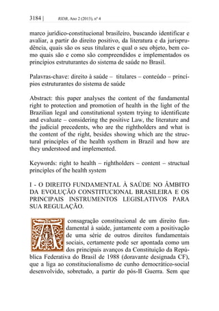 3184 | RIDB, Ano 2 (2013), nº 4
marco jurídico-constitucional brasileiro, buscando identificar e
avaliar, a partir do direito positivo, da literatura e da jurispru-
dência, quais são os seus titulares e qual o seu objeto, bem co-
mo quais são e como são compreendidos e implementados os
princípios estruturantes do sistema de saúde no Brasil.
Palavras-chave: direito à saúde – titulares – conteúdo – princí-
pios estruturantes do sistema de saúde
Abstract: this paper analyses the content of the fundamental
right to protection and promotion of health in the light of the
Brazilian legal and constitutional system trying to identificate
and evaluate – considering the positive Law, the literature and
the judicial precedents, who are the rightholders and what is
the content of the right, besides showing which are the struc-
tural principles of the health systhem in Brazil and how are
they understood and implemented.
Keywords: right to health – rightholders – content – structual
principles of the health system
I - O DIREITO FUNDAMENTAL À SAÚDE NO ÂMBITO
DA EVOLUÇÃO CONSTITUCIONAL BRASILEIRA E OS
PRINCIPAIS INSTRUMENTOS LEGISLATIVOS PARA
SUA REGULAÇÃO.
consagração constitucional de um direito fun-
damental à saúde, juntamente com a positivação
de uma série de outros direitos fundamentais
sociais, certamente pode ser apontada como um
dos principais avanços da Constituição da Repú-
blica Federativa do Brasil de 1988 (doravante designada CF),
que a liga ao constitucionalismo de cunho democrático-social
desenvolvido, sobretudo, a partir do pós-II Guerra. Sem que
 