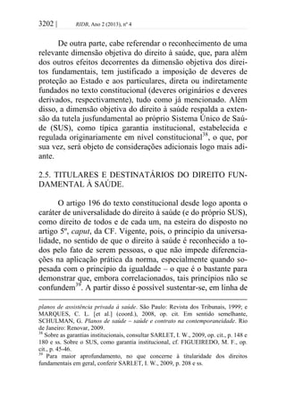3202 | RIDB, Ano 2 (2013), nº 4
De outra parte, cabe referendar o reconhecimento de uma
relevante dimensão objetiva do direito à saúde, que, para além
dos outros efeitos decorrentes da dimensão objetiva dos direi-
tos fundamentais, tem justificado a imposição de deveres de
proteção ao Estado e aos particulares, direta ou indiretamente
fundados no texto constitucional (deveres originários e deveres
derivados, respectivamente), tudo como já mencionado. Além
disso, a dimensão objetiva do direito à saúde respalda a exten-
são da tutela jusfundamental ao próprio Sistema Único de Saú-
de (SUS), como típica garantia institucional, estabelecida e
regulada originariamente em nível constitucional38
, o que, por
sua vez, será objeto de considerações adicionais logo mais adi-
ante.
2.5. TITULARES E DESTINATÁRIOS DO DIREITO FUN-
DAMENTAL À SAÚDE.
O artigo 196 do texto constitucional desde logo aponta o
caráter de universalidade do direito à saúde (e do próprio SUS),
como direito de todos e de cada um, na esteira do disposto no
artigo 5º, caput, da CF. Vigente, pois, o princípio da universa-
lidade, no sentido de que o direito à saúde é reconhecido a to-
dos pelo fato de serem pessoas, o que não impede diferencia-
ções na aplicação prática da norma, especialmente quando so-
pesada com o princípio da igualdade – o que é o bastante para
demonstrar que, embora correlacionados, tais princípios não se
confundem39
. A partir disso é possível sustentar-se, em linha de
planos de assistência privada à saúde. São Paulo: Revista dos Tribunais, 1999; e
MARQUES, C. L. [et al.] (coord.), 2008, op. cit. Em sentido semelhante,
SCHULMAN, G. Planos de saúde – saúde e contrato na contemporaneidade. Rio
de Janeiro: Renovar, 2009.
38
Sobre as garantias institucionais, consultar SARLET, I. W., 2009, op. cit., p. 148 e
180 e ss. Sobre o SUS, como garantia institucional, cf. FIGUEIREDO, M. F., op.
cit., p. 45-46.
39
Para maior aprofundamento, no que concerne à titularidade dos direitos
fundamentais em geral, conferir SARLET, I. W., 2009, p. 208 e ss.
 