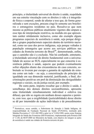 RIDB, Ano 2 (2013), nº 4 | 3203
princípio, a titularidade universal do direito à saúde, respaldada
em sua estreita vinculação com os direitos à vida e à integrida-
de física e corporal, sendo de afastar a tese que, de forma gene-
ralizada e sem exceções, procura cingi-lo somente aos brasilei-
ros e estrangeiros residentes no país. Ressalve-se que nem
mesmo as políticas públicas atualmente vigentes dão amparo a
esse tipo de interpretação restritiva, na medida em que apresen-
tam caráter nitidamente inclusivo, como são exemplo alguns
programas especiais de assistência à saúde, seja porque dirigi-
dos a grupos populacionais especiais dentro do território nacio-
nal, como no caso dos povos indígenas, seja porque voltados à
população estrangeira que acorre aos serviços públicos nas
cidades da fronteira terrestre do Brasil40
, demonstrando, enfim,
que o caminho não é a exclusão. Não há confundir, entretanto,
a titularidade universal do direito fundamental com a universa-
lidade do acesso ao SUS, especialmente no que concerne à as-
sistência pública à saúde, aspecto que poderá eventualmente
sofrer objeções diante das circunstâncias do caso concreto, so-
bretudo se tiverem por escopo a garantia de eqüidade do siste-
ma como um todo – ou seja, a concretização do princípio da
igualdade em sua dimensão material, justificando, a final, dis-
criminações positivas em prol da diminuição das desigualdades
regionais e sociais, ou da justiça social, por exemplo.
De outra parte, importa ressaltar que o direito à saúde, à
semelhança dos demais direitos socioambientais, apresenta
uma titularidade simultaneamente individual e coletiva (ou
difusa), que não se esgota em nenhum desses aspectos e permi-
te, com isso, que a exigibilidade (justiciabilidade) desse direito
se dê por intermédio de ações individuais e de procedimentos
40
Ilustrativos, nesse sentido, o Subsistema de Atenção à Saúde Indígena, de
responsabilidade da Fundação Nacional de Saúde (FUNASA), instituído pela
Medida Provisória nº 1.911-08/1999 e pela Lei nº 9.836/1999; assim como Sistema
Integrado de Saúde das Fronteiras (SIS-Fronteiras), implementado pela Portaria GM
nº 1.120, de 06/07/2005 do Ministério da Saúde, com objetivo de integrar as ações
de assistência à saúde nas cidades da fronteira terrestre do país.
 