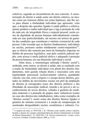 3204 | RIDB, Ano 2 (2013), nº 4
coletivos, segundo as circunstâncias do caso concreto. A carac-
terização do direito à saúde como um direito coletivo, ou mes-
mo como um interesse difuso em certas hipóteses, não lhe ser-
ve para afastar a titularidade individual que apresenta, visto
que, a despeito das questões ligadas à saúde pública e coletiva,
jamais perderá o cunho individual que o liga à proteção da vida
de cada um, da integridade física e corporal pessoal, assim co-
mo da dignidade da pessoa humana individualmente conside-
rada em suas particularidades, até mesmo em termos de garan-
tia das condições que constituam o mínimo existencial de cada
pessoa. Cabe recordar que os direitos fundamentais, individuais
ou sociais, possuem caráter nitidamente contra-majoritário41
,
que se efetiva não somente por meio de limitações impostas no
âmbito do processo legislativo, mas pelo controle judicial am-
plo, com acesso à tutela judicial efetiva e adequada à proteção
da pessoa humana, em sua dimensão individual e social.
Além disso, a terminologia utilizada (“direito social”),
atribuída, entre outros, ao direito à saúde, não se confunde com
a noção de titularidade individual e/ou plural dos direitos fun-
damentais, nem guarda relação direta e necessária com uma
legitimidade processual exclusivamente coletiva, guardando
vínculo, isto sim, com a origem e o escopo desses direitos, ges-
tados no âmbito de movimentos sociais em prol da ampliação
de direitos já consagrados (caso dos direitos políticos e das
liberdades de associação sindical, reunião e de greve) e do re-
conhecimento de novos direitos, voltados à garantia de condi-
ções materiais e à proteção de grupos mais vulneráveis (como
no caso dos direitos dos trabalhadores, tidos como exemplos de
“direitos sociais”), assim como dos direitos básicos ligados à
garantia do mínimo existencial e à noção de compensação de
acentuadas desigualdades sociais, econômicas e culturais. Co-
41
A respeito do tema, cf. NOVAIS, J. R. “Direitos como trunfos contra a maioria.
Sentido e alcance da vocação contramajoritária dos direitos fundamentais no Estado
de Direito Democrático”. In: NOVAIS, J. R. Direitos fundamentais: trunfos contra
a maioria. Coimbra: Coimbra Editora, 2006, p. 17-67.
 